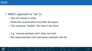 | 103| 103
• NSEC's approach to "no" is:
– Sort all records in order
– Show the record before and after the query
– The response "implies" the data is not there
– E.g. "wwww.example.com" does not exist
– But www.example.com and wwwz.example.com do
NSEC
 