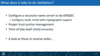 | 110| 110
What does it take to do Validation?
• Configure a recursive name server to do DNSSEC
– Configure, build, install with cryptographic support
• Proper trust anchor management
• Time-of-day (wall clock) accuracy
• A look at these in reverse order...
 