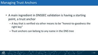 | 112| 112
Managing Trust Anchors
• A main ingredient in DNSSEC validation is having a starting
point, a trust anchor
– A key that is verified via other means to be "honest-to-goodness the
right key"
– Trust anchors can belong to any name in the DNS tree
 