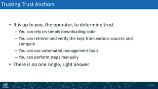 | 113| 113
Trusting Trust Anchors
• It is up to you, the operator, to determine trust
– You can rely on simply downloading code
– You can retrieve and verify the keys from various sources and
compare
– You can use automated management tools
– You can perform steps manually
• There is no one single, right answer
 