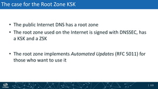 | 115| 115
The case for the Root Zone KSK
• The public Internet DNS has a root zone
• The root zone used on the Internet is signed with DNSSEC, has
a KSK and a ZSK
• The root zone implements Automated Updates (RFC 5011) for
those who want to use it
 