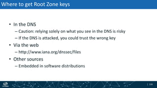 | 116| 116
Where to get Root Zone keys
• In the DNS
– Caution: relying solely on what you see in the DNS is risky
– If the DNS is attacked, you could trust the wrong key
• Via the web
– http://www.iana.org/dnssec/files
• Other sources
– Embedded in software distributions
 