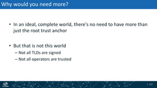 | 117| 117
Why would you need more?
• In an ideal, complete world, there's no need to have more than
just the root trust anchor
• But that is not this world
– Not all TLDs are signed
– Not all operators are trusted
 