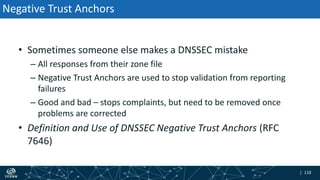 | 118| 118
Negative Trust Anchors
• Sometimes someone else makes a DNSSEC mistake
– All responses from their zone file
– Negative Trust Anchors are used to stop validation from reporting
failures
– Good and bad – stops complaints, but need to be removed once
problems are corrected
• Definition and Use of DNSSEC Negative Trust Anchors (RFC
7646)
 