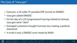 | 119| 119
The Case of "nasa.gov"
• Comcast, a US cable TV provider/ISP turned on DNSSEC
• nasa.gov added DNSSEC
• On the day of a US Congressional hearing related to Comast,
nasa.gov went "dark"
• Outraged customers thought Comcast was making a political
statement
• In truth it was a DNSSEC error made by NASA
 