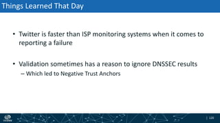 | 120| 120
Things Learned That Day
• Twitter is faster than ISP monitoring systems when it comes to
reporting a failure
• Validation sometimes has a reason to ignore DNSSEC results
– Which led to Negative Trust Anchors
 