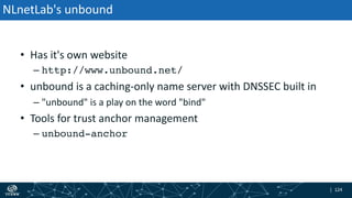 | 124| 124
NLnetLab's unbound
• Has it's own website
– http://www.unbound.net/
• unbound is a caching-only name server with DNSSEC built in
– "unbound" is a play on the word "bind"
• Tools for trust anchor management
– unbound-anchor
 