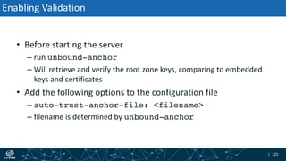 | 125| 125
Enabling Validation
• Before starting the server
– run unbound-anchor
– Will retrieve and verify the root zone keys, comparing to embedded
keys and certificates
• Add the following options to the configuration file
– auto-trust-anchor-file: <filename>
– filename is determined by unbound-anchor
 