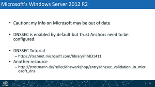 | 128| 128
Microsoft's Windows Server 2012 R2
• Caution: my info on Microsoft may be out of date
• DNSSEC is enabled by default but Trust Anchors need to be
configured
• DNSSEC Tutorial
– https://technet.microsoft.com/library/hh831411
• Another resource
– http://strotmann.de/roller/dnsworkshop/entry/dnssec_validation_in_micr
osoft_dns
 