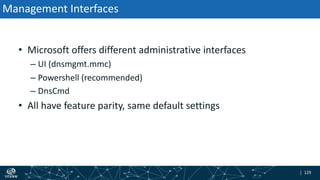 | 129| 129
Management Interfaces
• Microsoft offers different administrative interfaces
– UI (dnsmgmt.mmc)
– Powershell (recommended)
– DnsCmd
• All have feature parity, same default settings
 