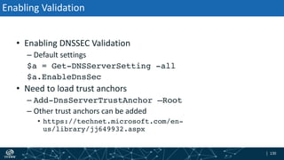| 130| 130
Enabling Validation
• Enabling DNSSEC Validation
– Default settings
$a = Get-DNSServerSetting -all
$a.EnableDnsSec
• Need to load trust anchors
– Add-DnsServerTrustAnchor –Root
– Other trust anchors can be added
• https://technet.microsoft.com/en-
us/library/jj649932.aspx
 