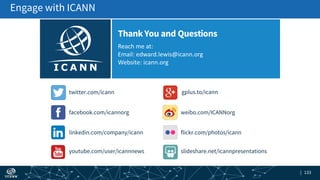 | 133| 133
Reach me at:
Email: edward.lewis@icann.org
Website: icann.org
ThankYou and Questions
gplus.to/icann
weibo.com/ICANNorg
flickr.com/photos/icann
slideshare.net/icannpresentations
twitter.com/icann
facebook.com/icannorg
linkedin.com/company/icann
youtube.com/user/icannnews
Engage with ICANN
 