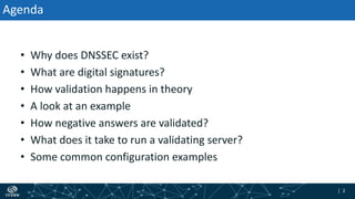 | 2| 2
Agenda
• Why does DNSSEC exist?
• What are digital signatures?
• How validation happens in theory
• A look at an example
• How negative answers are validated?
• What does it take to run a validating server?
• Some common configuration examples
 