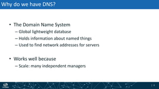 | 3| 3
Why do we have DNS?
• The Domain Name System
– Global lightweight database
– Holds information about named things
– Used to find network addresses for servers
• Works well because
– Scale: many independent managers
 