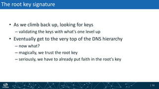 | 51| 51
The root key signature
• As we climb back up, looking for keys
– validating the keys with what's one level up
• Eventually get to the very top of the DNS hierarchy
– now what?
– magically, we trust the root key
– seriously, we have to already put faith in the root's key
 