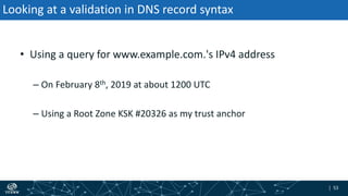 | 53| 53
Looking at a validation in DNS record syntax
• Using a query for www.example.com.'s IPv4 address
– On February 8th, 2019 at about 1200 UTC
– Using a Root Zone KSK #20326 as my trust anchor
 