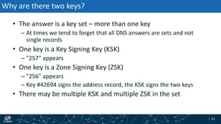 | 61| 61
Why are there two keys?
• The answer is a key set – more than one key
– At times we tend to forget that all DNS answers are sets and not
single records
• One key is a Key Signing Key (KSK)
– "257" appears
• One key is a Zone Signing Key (ZSK)
– "256" appears
– Key #42694 signs the address record, the KSK signs the two keys
• There may be multiple KSK and multiple ZSK in the set
 
