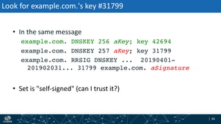 | 66| 66
Look for example.com.'s key #31799
• In the same message
example.com. DNSKEY 256 aKey; key 42694
example.com. DNSKEY 257 aKey; key 31799
example.com. RRSIG DNSKEY ... 20190401-
201902031... 31799 example.com. aSignature
• Set is "self-signed" (can I trust it?)
 