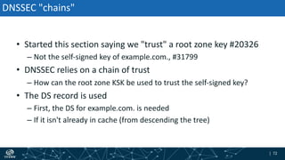 | 72| 72
DNSSEC "chains"
• Started this section saying we "trust" a root zone key #20326
– Not the self-signed key of example.com., #31799
• DNSSEC relies on a chain of trust
– How can the root zone KSK be used to trust the self-signed key?
• The DS record is used
– First, the DS for example.com. is needed
– If it isn't already in cache (from descending the tree)
 