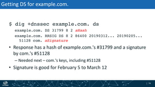 | 74| 74
Getting DS for example.com.
$ dig +dnssec example.com. ds
example.com. DS 31799 8 2 aHash
example.com. RRSIG DS 8 2 86400 20190312... 20190205...
51128 com. aSignature
• Response has a hash of example.com.'s #31799 and a signature
by com.'s #51128
– Needed next – com.'s keys, including #51128
• Signature is good for February 5 to March 12
 