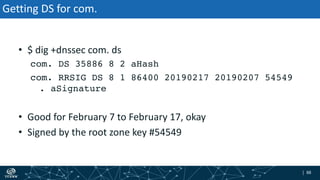 | 88| 88
Getting DS for com.
• $ dig +dnssec com. ds
com. DS 35886 8 2 aHash
com. RRSIG DS 8 1 86400 20190217 20190207 54549
. aSignature
• Good for February 7 to February 17, okay
• Signed by the root zone key #54549
 