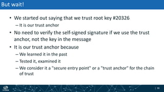 | 98| 98
But wait!
• We started out saying that we trust root key #20326
– It is our trust anchor
• No need to verify the self-signed signature if we use the trust
anchor, not the key in the message
• It is our trust anchor because
– We learned it in the past
– Tested it, examined it
– We consider it a "secure entry point" or a "trust anchor" for the chain
of trust
 