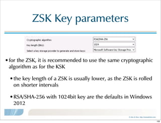 ©  Men  &  Mice    http://menandmice.com  
ZSK  Key  parameters
•for  the  ZSK,  it  is  recommended  to  use  the  same  cryptographic  
algorithm  as  for  the  KSK
•the  key  length  of  a  ZSK  is  usually  lower,  as  the  ZSK  is  rolled  
on  shorter  intervals
•RSA/SHA-256  with  1024bit  key  are  the  defaults  in  Windows  
2012
106
 