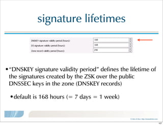 ©  Men  &  Mice    http://menandmice.com  
signature  lifetimes
•“DNSKEY  signature  validity  period”  defines  the  lifetime  of  
the  signatures  created  by  the  ZSK  over  the  public  
DNSSEC  keys  in  the  zone  (DNSKEY  records)
•default  is  168  hours  (=  7  days  =  1  week)
107
 