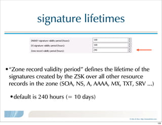 ©  Men  &  Mice    http://menandmice.com  
signature  lifetimes
•“Zone  record  validity  period”  defines  the  lifetime  of  the  
signatures  created  by  the  ZSK  over  all  other  resource  
records  in  the  zone  (SOA,  NS,  A,  AAAA,  MX,  TXT,  SRV  ...)
•default  is  240  hours  (=  10  days)
109
 