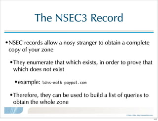 ©  Men  &  Mice    http://menandmice.com  
The  NSEC3  Record
•NSEC  records  allow  a  nosy  stranger  to  obtain  a  complete  
copy  of  your  zone
•They  enumerate  that  which  exists,  in  order  to  prove  that  
which  does  not  exist
•example:  ldns-walk paypal.com
•Therefore,  they  can  be  used  to  build  a  list  of  queries  to  
obtain  the  whole  zone
117
 