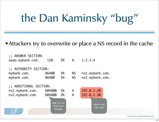 ©  Men  &  Mice    http://menandmice.com  
the  Dan  Kaminsky  “bug”
•Attackers  try  to  overwrite  or  place  a  NS  record  in  the  cache
;; ANSWER SECTION:
aaaa.mybank.com. 120 IN A 1.2.3.4
;; AUTHORITY SECTION:
mybank.com. 86400 IN NS ns1.mybank.com.
mybank.com. 86400 IN NS ns2.mybank.com.
;; ADDITIONAL SECTION:
ns1.mybank.com. 604800 IN A 192.0.2.20
ns2.mybank.com. 604800 IN A 192.0.2.30
high  TTL  for  
maximum  
damage
Here  is  the  
fake  data
15
 