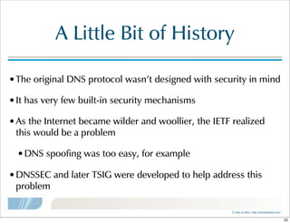 ©  Men  &  Mice    http://menandmice.com  
A  Little  Bit  of  History
•The  original  DNS  protocol  wasn't  designed  with  security  in  mind
•It  has  very  few  built-in  security  mechanisms
•As  the  Internet  became  wilder  and  woollier,  the  IETF  realized  
this  would  be  a  problem
•DNS  spoofing  was  too  easy,  for  example
•DNSSEC  and  later  TSIG  were  developed  to  help  address  this  
problem
22
 
