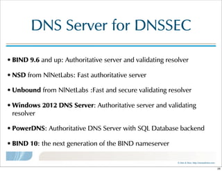 ©  Men  &  Mice    http://menandmice.com  
DNS  Server  for  DNSSEC
• BIND  9.6  and  up:  Authoritative  server  and  validating  resolver
• NSD  from  NlNetLabs:  Fast  authoritative  server
• Unbound  from  NlNetLabs  :Fast  and  secure  validating  resolver
• Windows  2012  DNS  Server:  Authoritative  server  and  validating  
resolver
• PowerDNS:  Authoritative  DNS  Server  with  SQL  Database  backend
• BIND  10:  the  next  generation  of  the  BIND  nameserver
26
 