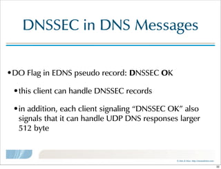 ©  Men  &  Mice    http://menandmice.com  
DNSSEC  in  DNS  Messages
•DO  Flag  in  EDNS  pseudo  record:  DNSSEC  OK
•this  client  can  handle  DNSSEC  records
•in  addition,  each  client  signaling  “DNSSEC  OK”  also  
signals  that  it  can  handle  UDP  DNS  responses  larger  
512  byte
32
 