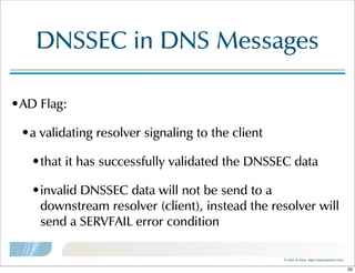 ©  Men  &  Mice    http://menandmice.com  
DNSSEC  in  DNS  Messages
•AD  Flag:
•a  validating  resolver  signaling  to  the  client
•that  it  has  successfully  validated  the  DNSSEC  data
•invalid  DNSSEC  data  will  not  be  send  to  a  
downstream  resolver  (client),  instead  the  resolver  will  
send  a  SERVFAIL  error  condition
33
 