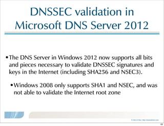 ©  Men  &  Mice    http://menandmice.com  
DNSSEC  validation  in  
Microsoft  DNS  Server  2012
•The  DNS  Server  in  Windows  2012  now  supports  all  bits  
and  pieces  necessary  to  validate  DNSSEC  signatures  and  
keys  in  the  Internet  (including  SHA256  and  NSEC3).
•Windows  2008  only  supports  SHA1  and  NSEC,  and  was  
not  able  to  validate  the  Internet  root  zone
63
 