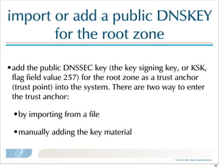 ©  Men  &  Mice    http://menandmice.com  
import  or  add  a  public  DNSKEY  
for  the  root  zone
•add  the  public  DNSSEC  key  (the  key  signing  key,  or  KSK,  
flag  field  value  257)  for  the  root  zone  as  a  trust  anchor  
(trust  point)  into  the  system.  There  are  two  way  to  enter  
the  trust  anchor:
•by  importing  from  a  file
•manually  adding  the  key  material
65
 
