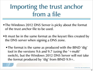 ©  Men  &  Mice    http://menandmice.com  
Importing  the  trust  anchor  
from  a  file
•The  Windows  2012  DNS  Server  is  picky  about  the  format  
of  the  trust  anchor  file  to  be  used.  
•It  must  be  in  the  same  format  as  the  keyset  files  created  by  
the  DNS  server  when  signing  a  DNS  zone.  
•The  format  is  the  same  as  produced  with  the  BIND  'dig'  
tool  in  the  versions  9.6  and  9.7  (using  the  '+multi'  
switch),  but  the  Windows  2012  DNS  Server  will  not  take  
the  format  produced  by  'dig'  from  BIND  9.9+.
66
 