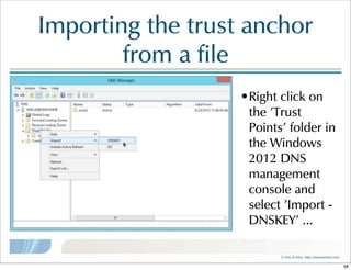 ©  Men  &  Mice    http://menandmice.com  
Importing  the  trust  anchor  
from  a  file
•Right  click  on  
the  'Trust  
Points'  folder  in  
the  Windows  
2012  DNS  
management  
console  and  
select  'Import  -  
DNSKEY'  ...
68
 