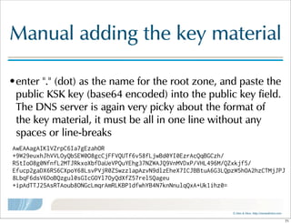 ©  Men  &  Mice    http://menandmice.com  
Manual  adding  the  key  material
•enter  "."  (dot)  as  the  name  for  the  root  zone,  and  paste  the  
public  KSK  key  (base64  encoded)  into  the  public  key  field.  
The  DNS  server  is  again  very  picky  about  the  format  of  
the  key  material,  it  must  be  all  in  one  line  without  any  
spaces  or  line-breaks
AwEAAagAIKlVZrpC6Ia7gEzahOR
+9W29euxhJhVVLOyQbSEW0O8gcCjFFVQUTf6v58fLjwBd0YI0EzrAcQqBGCzh/
RStIoO8g0NfnfL2MTJRkxoXbfDaUeVPQuYEhg37NZWAJQ9VnMVDxP/VHL496M/QZxkjf5/
Efucp2gaDX6RS6CXpoY68LsvPVjR0ZSwzz1apAzvN9dlzEheX7ICJBBtuA6G3LQpzW5hOA2hzCTMjJPJ
8LbqF6dsV6DoBQzgul0sGIcGOYl7OyQdXfZ57relSQageu
+ipAdTTJ25AsRTAoub8ONGcLmqrAmRLKBP1dfwhYB4N7knNnulqQxA+Uk1ihz0=
71
 