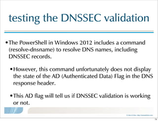 ©  Men  &  Mice    http://menandmice.com  
testing  the  DNSSEC  validation
•The  PowerShell  in  Windows  2012  includes  a  command  
(resolve-dnsname)  to  resolve  DNS  names,  including  
DNSSEC  records.  
•However,  this  command  unfortunately  does  not  display  
the  state  of  the  AD  (Authenticated  Data)  Flag  in  the  DNS  
response  header.  
•This  AD  flag  will  tell  us  if  DNSSEC  validation  is  working  
or  not.
74
 