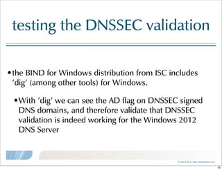 ©  Men  &  Mice    http://menandmice.com  
testing  the  DNSSEC  validation
•the  BIND  for  Windows  distribution  from  ISC  includes  
'dig'  (among  other  tools)  for  Windows.  
•With  'dig'  we  can  see  the  AD  flag  on  DNSSEC  signed  
DNS  domains,  and  therefore  validate  that  DNSSEC  
validation  is  indeed  working  for  the  Windows  2012  
DNS  Server
76
 