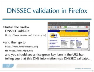 ©  Men  &  Mice    http://menandmice.com  
DNSSEC  validation  in  Firefox
•Install  the  Firefox  
DNSSEC  Add-On  
(http://www.dnssec-validator.cz/)  
•and  then  go  to  
http://www.root-dnssec.org  
or  http://www.ripe.net
and  you  should  see  a  nice  green  key  icon  in  the  URL  bar  
telling  you  that  this  DNS  information  was  DNSSEC  validated.
78
 