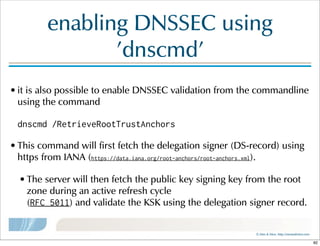 ©  Men  &  Mice    http://menandmice.com  
enabling  DNSSEC  using  
'dnscmd'
• it  is  also  possible  to  enable  DNSSEC  validation  from  the  commandline  
using  the  command  
dnscmd /RetrieveRootTrustAnchors
• This  command  will  first  fetch  the  delegation  signer  (DS-record)  using  
https  from  IANA  (https://data.iana.org/root-anchors/root-anchors.xml).  
• The  server  will  then  fetch  the  public  key  signing  key  from  the  root  
zone  during  an  active  refresh  cycle  
(RFC 5011)  and  validate  the  KSK  using  the  delegation  signer  record.
82
 