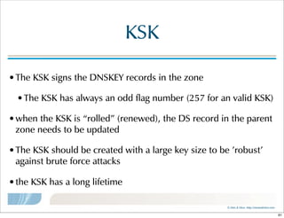 ©  Men  &  Mice    http://menandmice.com  
KSK
•The  KSK  signs  the  DNSKEY  records  in  the  zone
•The  KSK  has  always  an  odd  flag  number  (257  for  an  valid  KSK)
•when  the  KSK  is  “rolled”  (renewed),  the  DS  record  in  the  parent  
zone  needs  to  be  updated
•The  KSK  should  be  created  with  a  large  key  size  to  be  'robust'  
against  brute  force  attacks
•the  KSK  has  a  long  lifetime
91
 