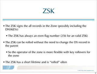 ©  Men  &  Mice    http://menandmice.com  
ZSK
• The  ZSK  signs  the  all  records  in  the  Zone  (possibly  including  the  
DNSKEYs)
• The  ZSK  has  always  an  even  flag  number  (256  for  an  valid  ZSK)
• The  ZSK  can  be  rolled  without  the  need  to  change  the  DS  record  in  
the  parent
• So  the  operator  of  the  zone  is  more  flexible  with  key  rollovers  for  
the  zone
• The  ZSK  has  a  short  lifetime  and  is  “rolled”  often
92
 