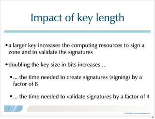 ©  Men  &  Mice    http://menandmice.com  
Impact  of  key  length
•a  larger  key  increases  the  computing  resources  to  sign  a  
zone  and  to  validate  the  signatures
•doubling  the  key  size  in  bits  increases  ...
•...  the  time  needed  to  create  signatures  (signing)  by  a  
factor  of  8
•...  the  time  needed  to  validate  signatures  by  a  factor  of  4
97
 