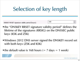 ©  Men  &  Mice    http://menandmice.com  
Selection  of  key  length
•the  “DNSKEY  RRSET  signature  validity  period”  defines  the  
lifetime  of  the  signatures  (RRSIG)  on  the  DNSSEC  public  
keys  (KSK  and  ZSK)
•Windows  2012  DNS  server  signed  the  DNSKEY  record  set  
with  both  keys  (ZSK  and  KSK)
•the  default  value  is  168  hours  (=  7  days  =  1  week)
99
 