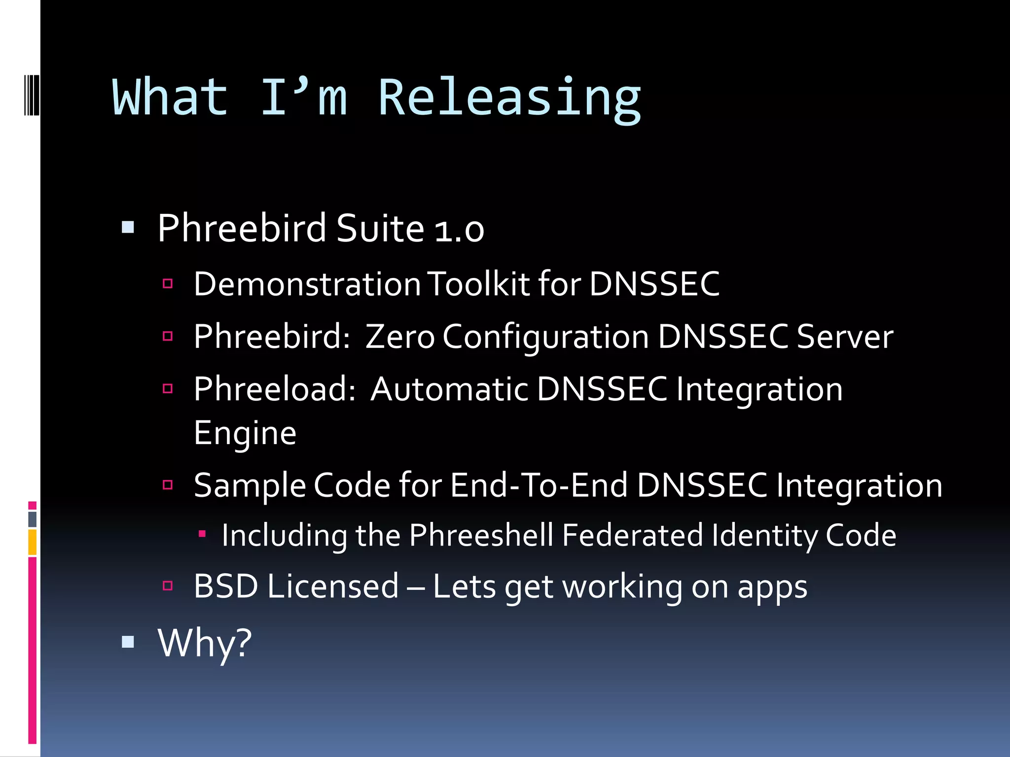 What I’m Releasing
 Phreebird Suite 1.0
 DemonstrationToolkit for DNSSEC
 Phreebird: Zero Configuration DNSSEC Server
 Phreeload: Automatic DNSSEC Integration
Engine
 SampleCode for End-To-End DNSSEC Integration
 Including the Phreeshell Federated Identity Code
 BSD Licensed – Lets get working on apps
 Why?
 