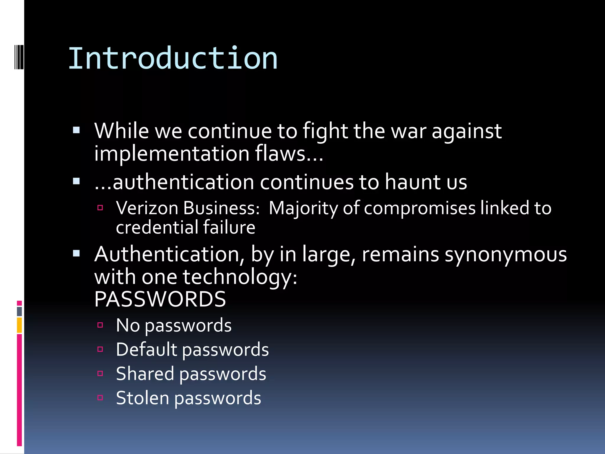 Introduction
 While we continue to fight the war against
implementation flaws…
 …authentication continues to haunt us
 Verizon Business: Majority of compromises linked to
credential failure
 Authentication, by in large, remains synonymous
with one technology:
PASSWORDS
 No passwords
 Default passwords
 Shared passwords
 Stolen passwords
 